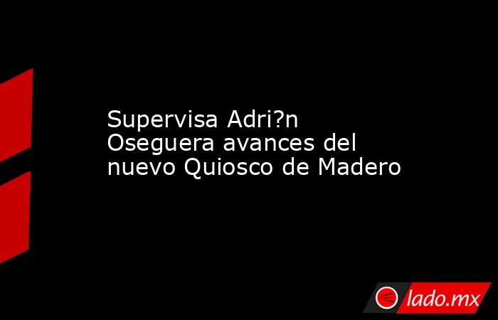 Supervisa Adri?n Oseguera avances del nuevo Quiosco de Madero. Noticias en tiempo real