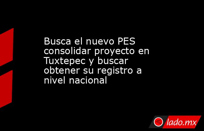Busca el nuevo PES consolidar proyecto en Tuxtepec y buscar obtener su registro a nivel nacional. Noticias en tiempo real
