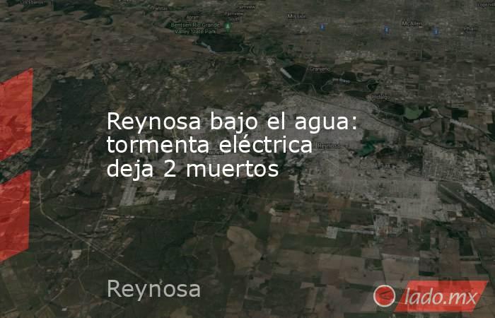 Reynosa bajo el agua: tormenta eléctrica deja 2 muertos. Noticias en tiempo real
