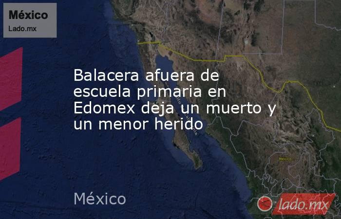 Balacera afuera de escuela primaria en Edomex deja un muerto y un menor herido. Noticias en tiempo real