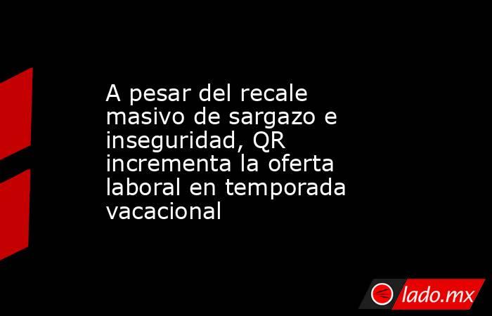 A pesar del recale masivo de sargazo e inseguridad, QR incrementa la oferta laboral en temporada vacacional. Noticias en tiempo real