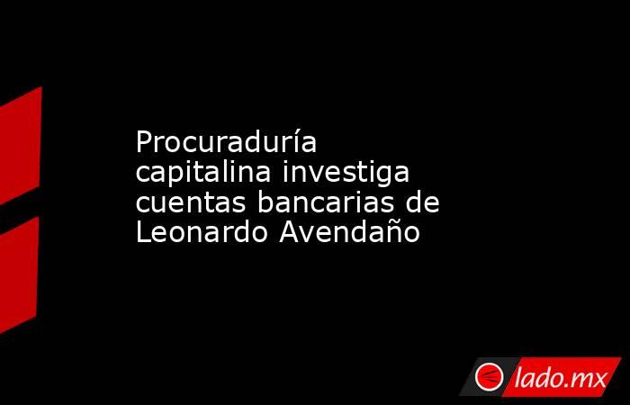 Procuraduría capitalina investiga cuentas bancarias de Leonardo Avendaño. Noticias en tiempo real