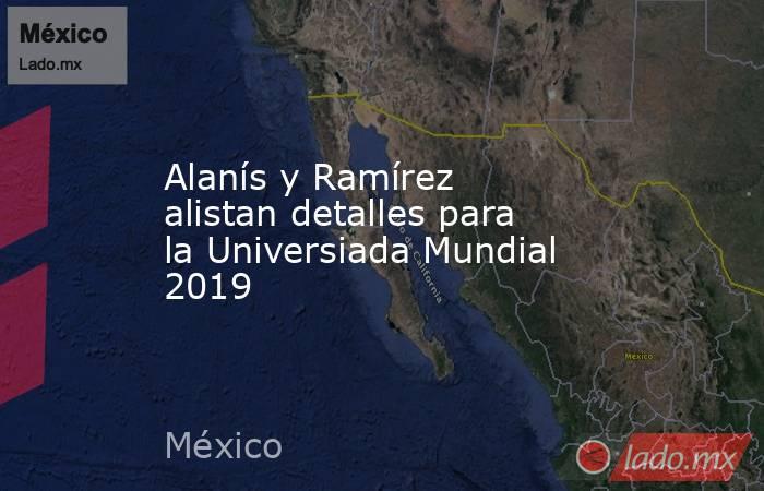 Alanís y Ramírez alistan detalles para la Universiada Mundial 2019. Noticias en tiempo real