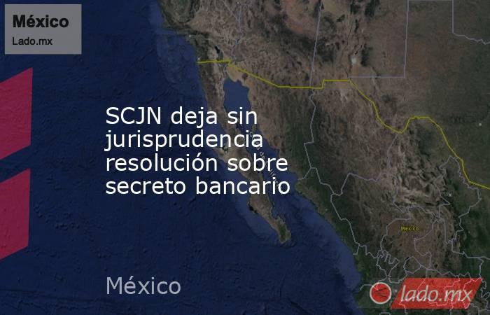 SCJN deja sin jurisprudencia resolución sobre secreto bancario. Noticias en tiempo real