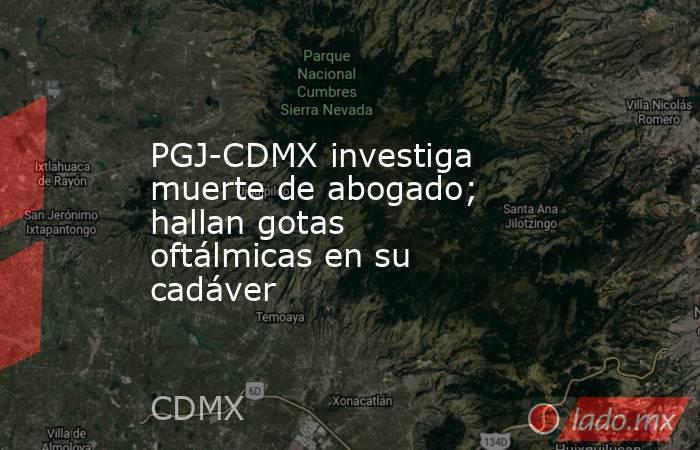 PGJ-CDMX investiga muerte de abogado; hallan gotas oftálmicas en su cadáver. Noticias en tiempo real