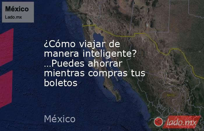 ¿Cómo viajar de manera inteligente? …Puedes ahorrar mientras compras tus boletos. Noticias en tiempo real