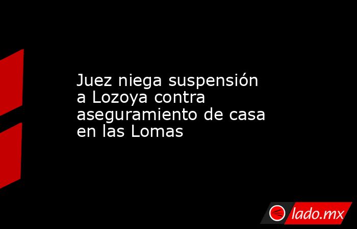 Juez niega suspensión a Lozoya contra aseguramiento de casa en las Lomas . Noticias en tiempo real