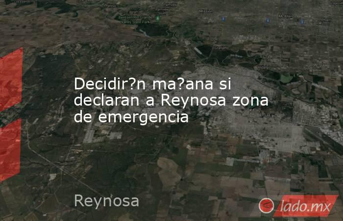 Decidir?n ma?ana si declaran a Reynosa zona de emergencia. Noticias en tiempo real