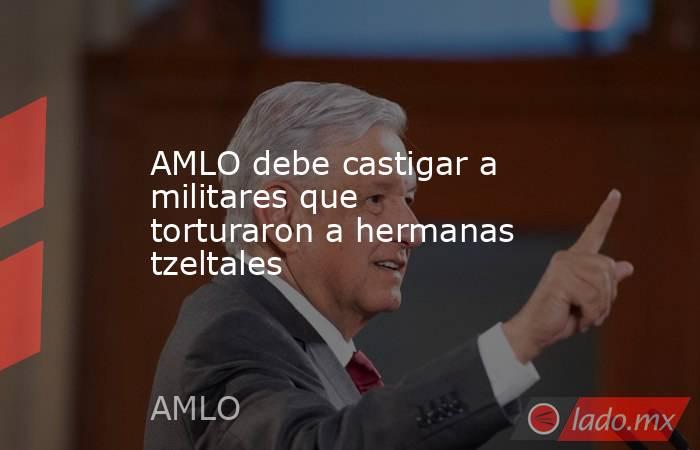 AMLO debe castigar a militares que torturaron a hermanas tzeltales. Noticias en tiempo real