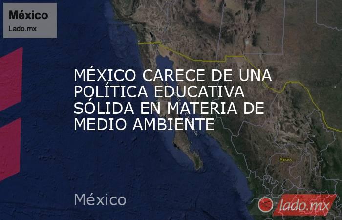 MÉXICO CARECE DE UNA POLÍTICA EDUCATIVA SÓLIDA EN MATERIA DE MEDIO AMBIENTE. Noticias en tiempo real