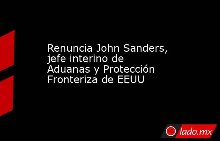 Renuncia John Sanders, jefe interino de Aduanas y Protección Fronteriza de EEUU. Noticias en tiempo real