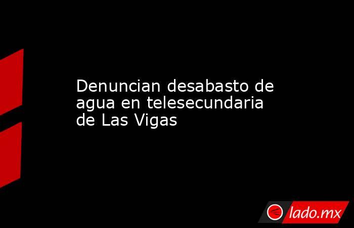 Denuncian desabasto de agua en telesecundaria de Las Vigas. Noticias en tiempo real