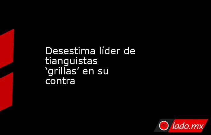 Desestima líder de tianguistas ‘grillas’ en su contra. Noticias en tiempo real