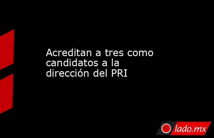 Acreditan a tres como candidatos a la dirección del PRI. Noticias en tiempo real