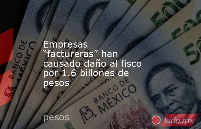 Empresas “factureras” han causado daño al fisco por 1.6 billones de pesos. Noticias en tiempo real