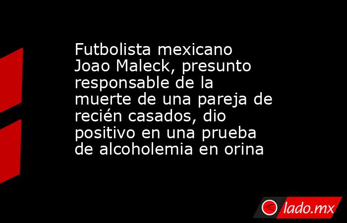Futbolista mexicano Joao Maleck, presunto responsable de la muerte de una pareja de recién casados, dio positivo en una prueba de alcoholemia en orina. Noticias en tiempo real