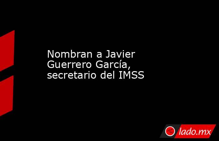 Nombran a Javier Guerrero García, secretario del IMSS. Noticias en tiempo real