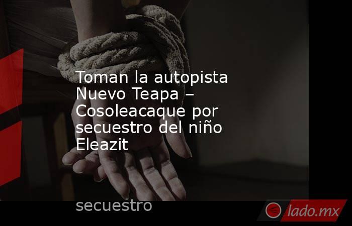 Toman la autopista Nuevo Teapa – Cosoleacaque por secuestro del niño Eleazit. Noticias en tiempo real