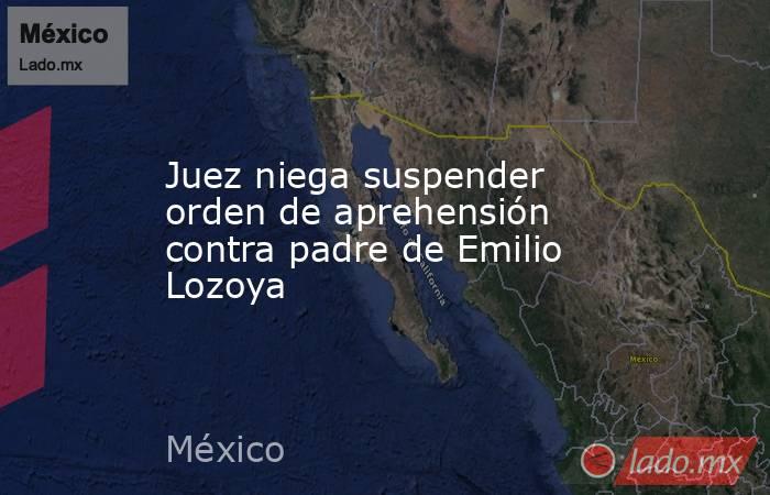 Juez niega suspender orden de aprehensión contra padre de Emilio Lozoya. Noticias en tiempo real