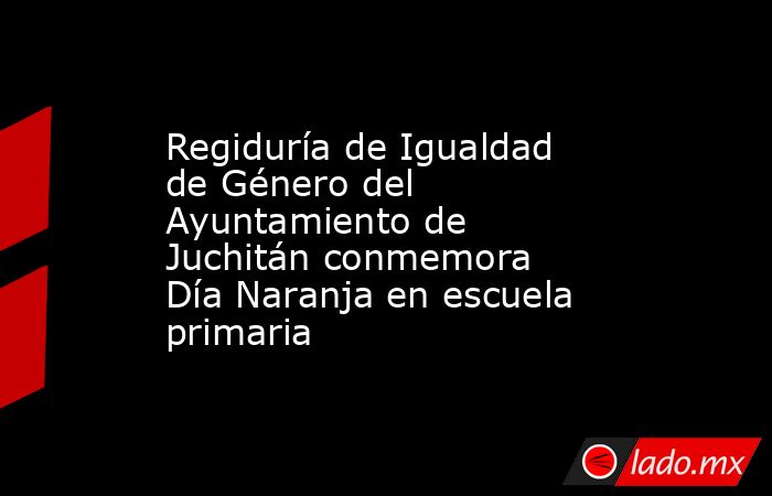 Regiduría de Igualdad de Género del Ayuntamiento de Juchitán conmemora Día Naranja en escuela primaria. Noticias en tiempo real
