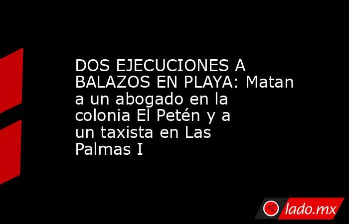 DOS EJECUCIONES A BALAZOS EN PLAYA: Matan a un abogado en la colonia El Petén y a un taxista en Las Palmas I. Noticias en tiempo real