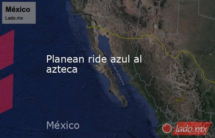 Planean ride azul al azteca. Noticias en tiempo real