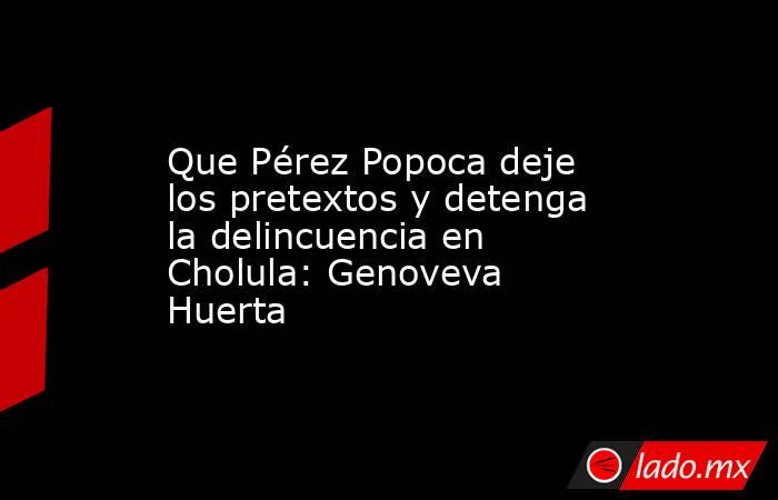 Que Pérez Popoca deje los pretextos y detenga la delincuencia en Cholula: Genoveva Huerta. Noticias en tiempo real