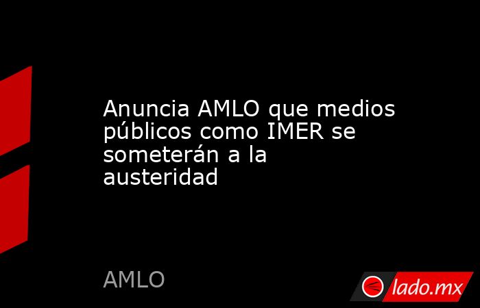 Anuncia AMLO que medios públicos como IMER se someterán a la austeridad. Noticias en tiempo real