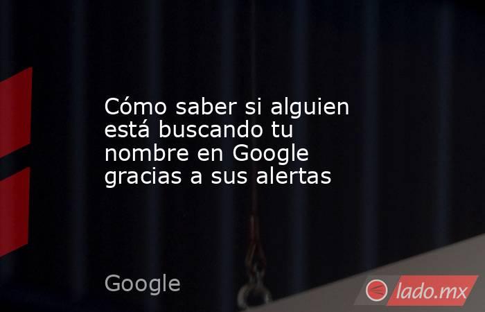 Cómo saber si alguien está buscando tu nombre en Google gracias a sus alertas. Noticias en tiempo real