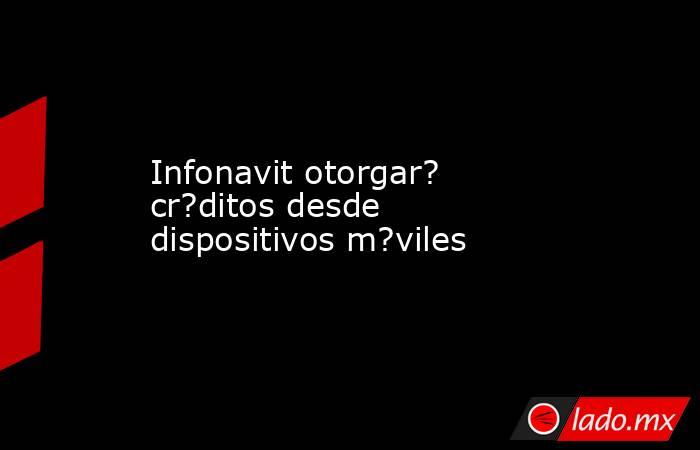 Infonavit otorgar? cr?ditos desde dispositivos m?viles. Noticias en tiempo real