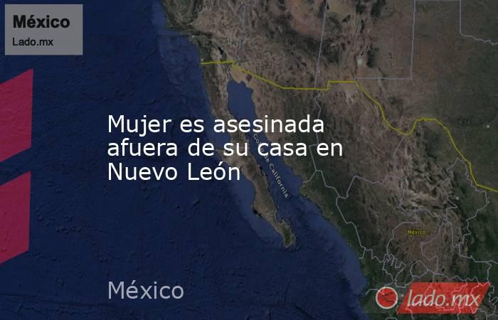 Mujer es asesinada afuera de su casa en Nuevo León. Noticias en tiempo real