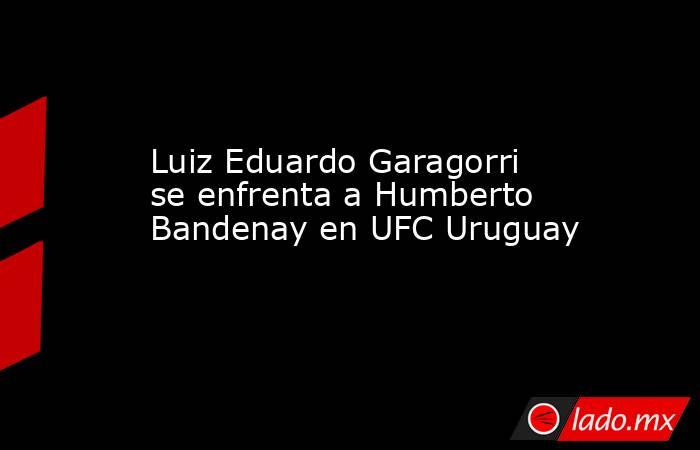 Luiz Eduardo Garagorri se enfrenta a Humberto Bandenay en UFC Uruguay. Noticias en tiempo real