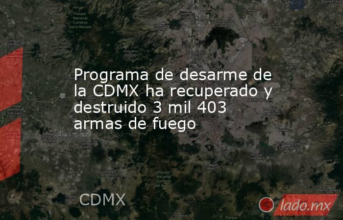 Programa de desarme de la CDMX ha recuperado y destruido 3 mil 403 armas de fuego. Noticias en tiempo real