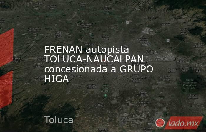 FRENAN autopista TOLUCA-NAUCALPAN concesionada a GRUPO HIGA. Noticias en tiempo real