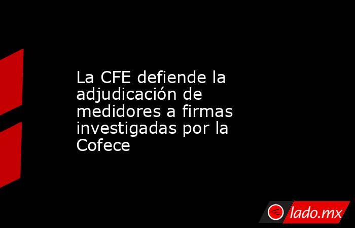 La CFE defiende la adjudicación de medidores a firmas investigadas por la Cofece. Noticias en tiempo real