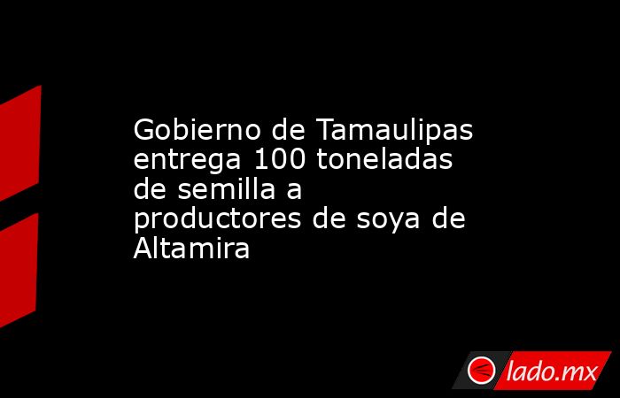 Gobierno de Tamaulipas entrega 100 toneladas de semilla a productores de soya de Altamira. Noticias en tiempo real