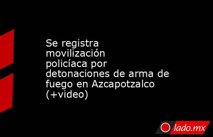 Se registra movilización policíaca por detonaciones de arma de fuego en Azcapotzalco (+video). Noticias en tiempo real