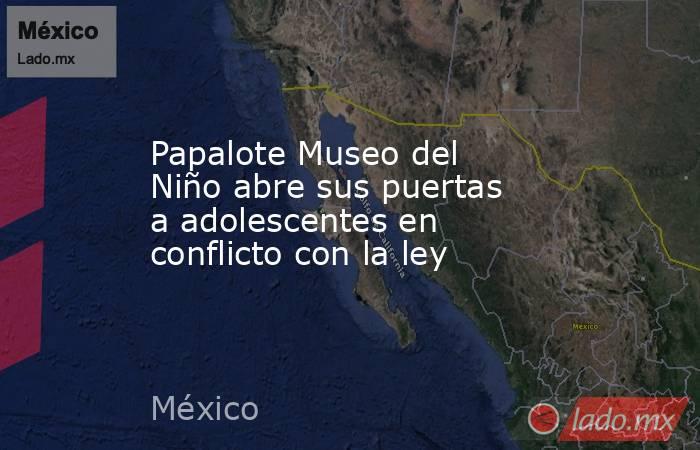 Papalote Museo del Niño abre sus puertas a adolescentes en conflicto con la ley. Noticias en tiempo real