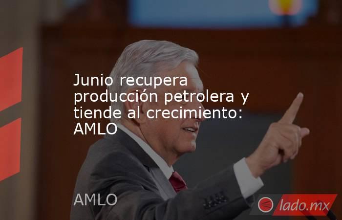 Junio recupera producción petrolera y tiende al crecimiento: AMLO. Noticias en tiempo real