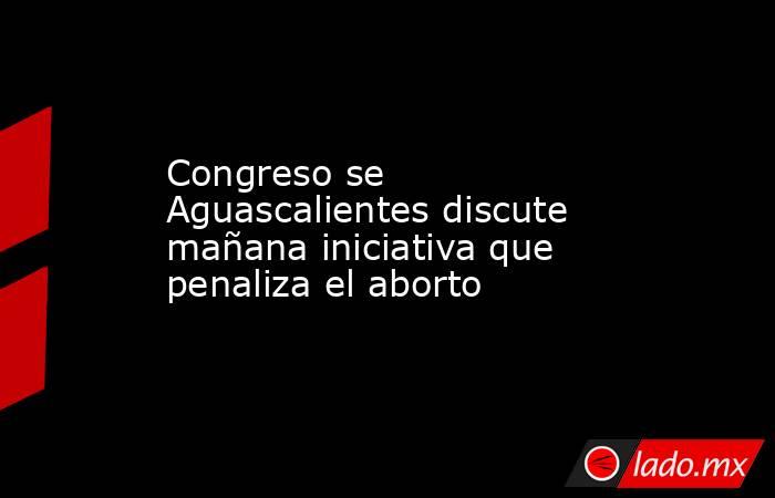 Congreso se Aguascalientes discute mañana iniciativa que penaliza el aborto. Noticias en tiempo real