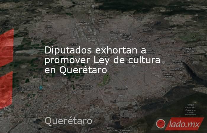 Diputados exhortan a promover Ley de cultura en Querétaro. Noticias en tiempo real