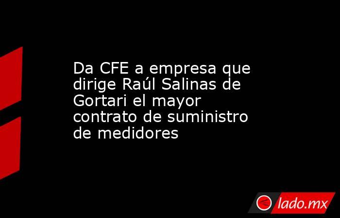 Da CFE a empresa que dirige Raúl Salinas de Gortari el mayor contrato de suministro de medidores. Noticias en tiempo real