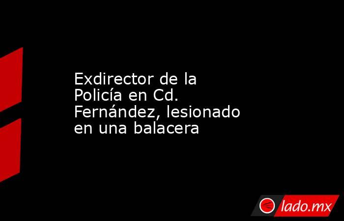 Exdirector de la Policía en Cd. Fernández, lesionado en una balacera. Noticias en tiempo real