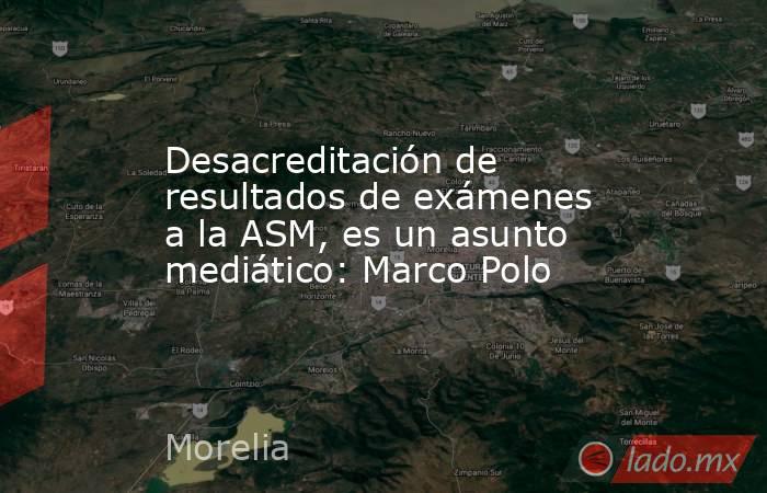 Desacreditación de resultados de exámenes a la ASM, es un asunto mediático: Marco Polo. Noticias en tiempo real