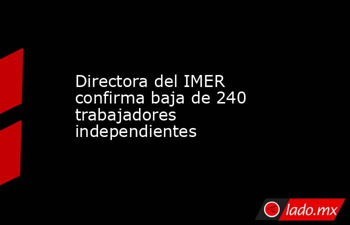 Directora del IMER confirma baja de 240 trabajadores independientes. Noticias en tiempo real