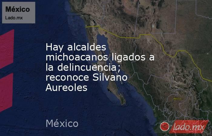 Hay alcaldes michoacanos ligados a la delincuencia; reconoce Silvano Aureoles. Noticias en tiempo real