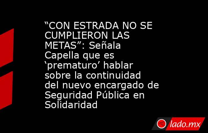 “CON ESTRADA NO SE CUMPLIERON LAS METAS”: Señala Capella que es ‘prematuro’ hablar sobre la continuidad del nuevo encargado de Seguridad Pública en Solidaridad. Noticias en tiempo real