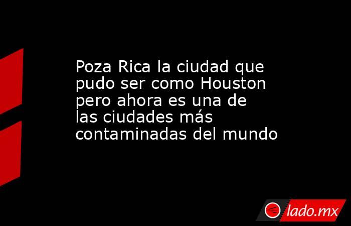 Poza Rica la ciudad que pudo ser como Houston pero ahora es una de las ciudades más contaminadas del mundo. Noticias en tiempo real