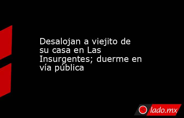 Desalojan a viejito de su casa en Las Insurgentes; duerme en vía pública. Noticias en tiempo real