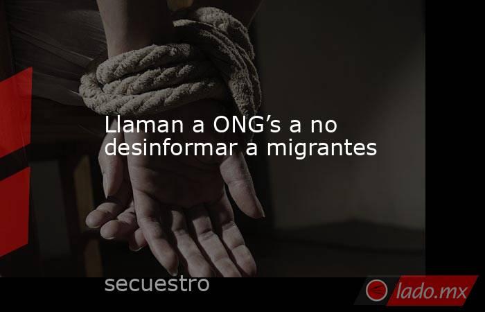 Llaman a ONG’s a no desinformar a migrantes. Noticias en tiempo real